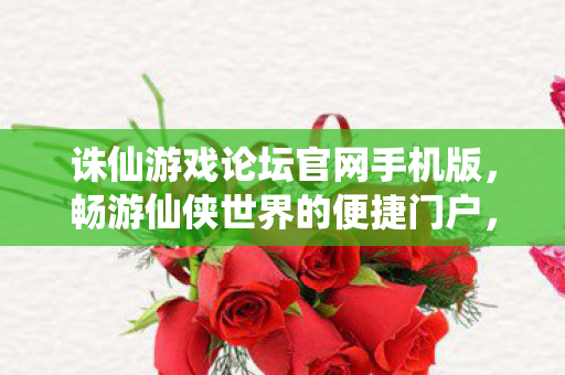 诛仙游戏论坛官网手机版，畅游仙侠世界的便捷门户，诛仙手游论坛官网，畅游仙侠世界的掌上门户