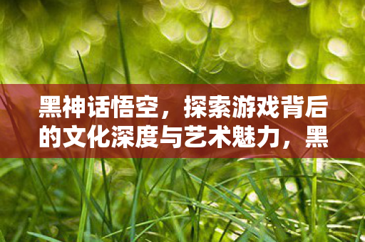黑神话悟空,探索游戏背后的文化深度与艺术魅力,黑神话,悟空背后的文化深度与艺术魅力探索 黑神话悟空,探索游戏背后的文化深度与艺术魅力,黑神话,悟空背后的文化深度与艺术魅力探索