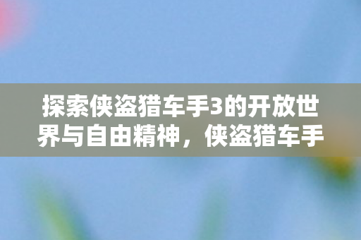 探索侠盗猎车手3的开放世界与自由精神,侠盗猎车手3,探索开放世界,领略自由精神 探索侠盗猎车手3的开放世界与自由精神,侠盗猎车手3,探索开放世界,领略自由精神