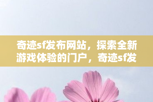 奇迹sf发布网站，探索全新游戏体验的门户，奇迹sf发布网站，探索全新游戏体验的门户