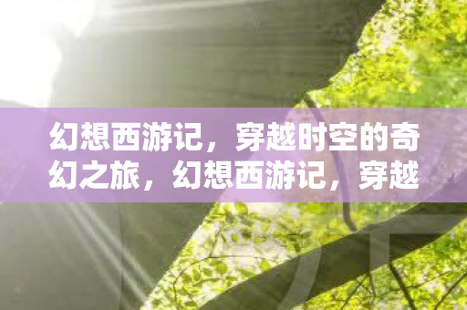 幻想西游记,穿越时空的奇幻之旅,幻想西游记,穿越时空的奇幻冒险之旅 幻想西游记,穿越时空的奇幻之旅,幻想西游记,穿越时空的奇幻冒险之旅