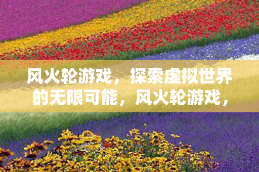 风火轮游戏,探索虚拟世界的无限可能,风火轮游戏,探索虚拟世界的无限可能 风火轮游戏,探索虚拟世界的无限可能,风火轮游戏,探索虚拟世界的无限可能
