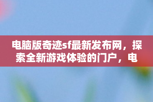 电脑版奇迹sf最新发布网,探索全新游戏体验的门户,电脑版奇迹sf最新发布网,开启全新游戏体验门户 电脑版奇迹sf最新发布网,探索全新游戏体验的门户,电脑版奇迹sf最新发布网,开启全新游戏体验门户