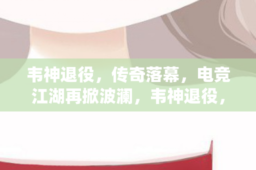 韦神退役,传奇落幕,电竞江湖再掀波澜,韦神退役,电竞江湖再掀波澜 韦神退役,传奇落幕,电竞江湖再掀波澜,韦神退役,电竞江湖再掀波澜