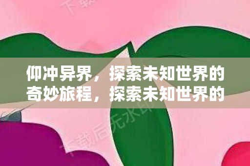 仰冲异界,探索未知世界的奇妙旅程,探索未知世界的奇妙旅程,仰冲异界 仰冲异界,探索未知世界的奇妙旅程,探索未知世界的奇妙旅程,仰冲异界