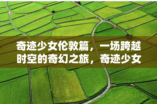 奇迹少女伦敦篇,一场跨越时空的奇幻之旅,奇迹少女伦敦篇,时空之旅的奇幻冒险 奇迹少女伦敦篇,一场跨越时空的奇幻之旅,奇迹少女伦敦篇,时空之旅的奇幻冒险